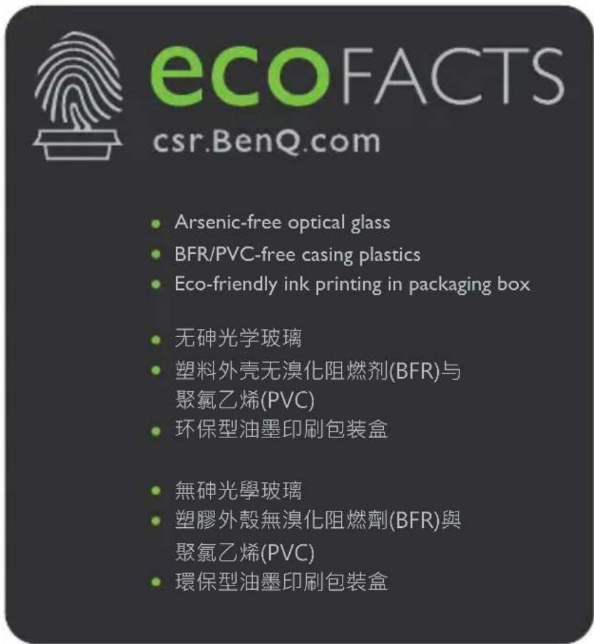 ecoFACTS csr.BenQ.com • Arsenic-free optical glass • BFR/PVC-free casing plastics • Eco-friendly ink printing in packaging box • 无砷光学玻璃 • 塑料外壳无溴化阻燃剂(BFR)与 聚氯乙烯(PVC) • 环保型油墨印刷包装盒 • 無砷光學玻璃 • 塑膠外殼無溴化阻燃劑(BFR)與 聚氯乙烯(PVC) • 環保型油墨印刷包装盒