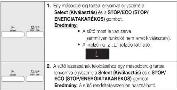 1. Egy másodpercig tartsa lenyomva egyszerre a Select (Kiválasztás) és a STOP/ECO (STOP/ENERGIATAKARÉKOS) gombot. Eredmény: • A sütő most le van zárva (semmilyen funkciót nem lehet kiválasztanií). • A kijelzőn a z „L” jelzés látható. 2. A sütő lezárásának feloldásához egy másodpercig tartsa lenyomva egyszerre a Select (Kiválasztás) és a STOP/ECO (STOP/ENERGIATAKARÉKOS) gombot. Eredmény: A sütő rendeltetésszerűen használható.