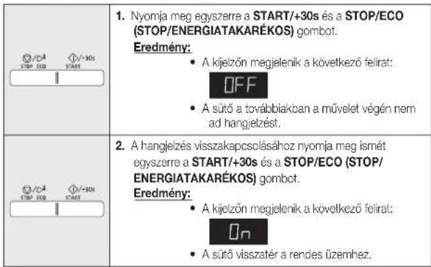 1. Nyomja meg egyszerre a START/+30s és a STOP/ECO (STOP/ENERGIATAKARÉKOS) gombot. Eredmény: • A kijelzőn megjelenik a következő felirat: OFF • A sütő a továbbiakban a művelet végén nem ad hangjelzést. 2. A hangjelzés visszakapcsolásához nyomja meg ismét egyszerre a START/+30s és a STOP/ECO (STOP/ENERGIATAKARÉKOS) gombot. Eredmény: • A kijelzőn megjelenik a következő felirat: ON • A sütő visszatér a rendes üzemhez.