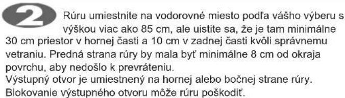 Rúru umiestnite na vodorovné miesto podľa vášho výberu s výškou viac ako 85 cm, ale uistite sa, že je tam minimálne 30 cm priestor v hornej časti a 10 cm v zadnej časti kvóli správnemu vetraniu. Predná strana rúry by mala byť minimálne 8 cm od okraja povrchu, aby nedošlo k prevráteniu. Výstupný otvor je umiestnený na hornej alebo bočnej strane rúry. Blokovanie výstupného otvoru môže rúru poškodít.