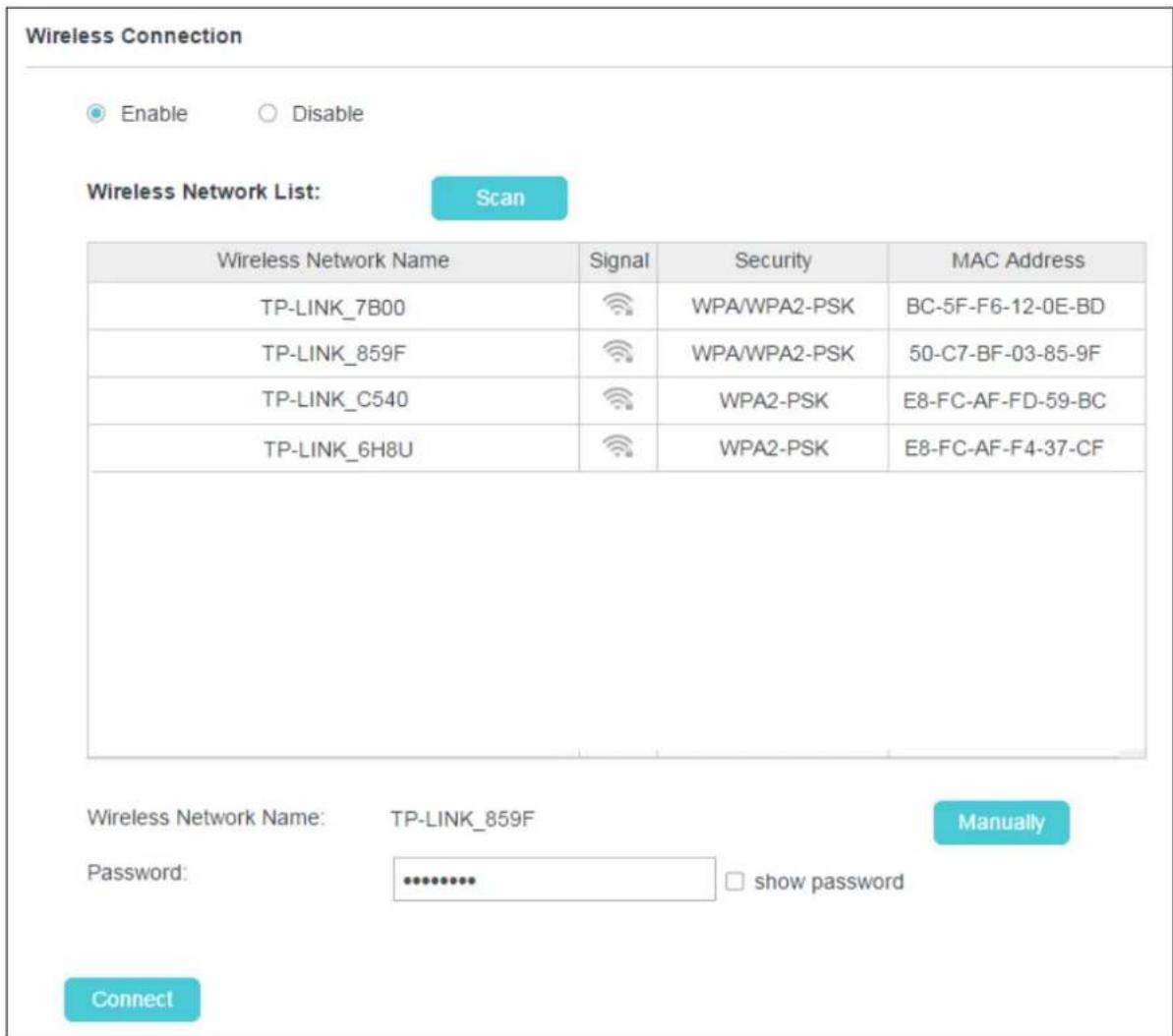 Wireless Connection Enable Disable Wireless Network List: Scan Wireless Network Name Signal Security MAC Address TP-LINK_7B00 WPA/WPA2-PSK BC-5F-F6-12-0E-BD TP-LINK_859F WPA/WPA2-PSK 50-C7-BF-03-85-9F TP-LINK_C540 WPA2-PSK E8-FC-AF-FD-59-BC TP-LINK_6H8U WPA2-PSK E8-FC-AF-F4-37-CF Wireless Network Name: TP-LINK_859F Manually Password: ******** show password Connect