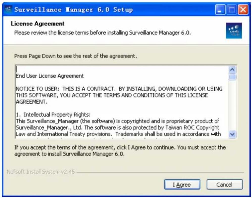 Surveillance Manager 6.0 Setup License Agreement Please review the license terms before installing Surveillance Manager 6.0. Press Page Down to see the rest of the agreement. End User License Agreement NOTICE TO USER: THIS IS A CONTRACT. BY INSTALLING, DOWNLOADING OR USING THIS SOFTWARE, YOU ACCEPT THE TERMS AND CONDITIONS OF THIS LICENSE AGREEMENT. 1. Intellectual Property Rights: This Surveillance_Manager (the software) is copyrighted and is proprietary product of Surveillance_Manager., Ltd. The software is also protected by Taiwan ROC Copyright Law and International Treaty provisions. Trademarks shall be used in accordance with If you accept the terms of the agreement, click I Agree to continue. You must accept the agreement to install Surveillance Manager 6.0. Nullsoft Install System v2:45 I Agree Cancel