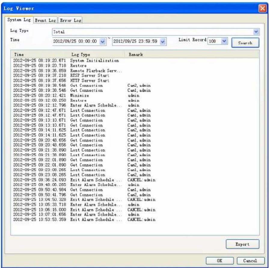 Log Viewer System Log Event Log Error Log Log Type Total Time 2012/09/25 00:00:00 2012/09/25 23:59:59 Limit Record 100 Search Time Log Type Remark 2012-09-25 08:19:20.671 System Initialization 2012-09-25 08:19:20.718 Restore 2012-09-25 08:19:38.859 Remote Playback Serv... 2012-09-25 08:19:37.218 RTSP Server Start 2012-09-25 08:19:37.656 HTTP Server Start 2012-09-25 08:19:38.546 Get Connection Cam2, admin 2012-09-25 08:19:38.546 Get Connection Cam1, admin 2012-09-25 08:20:12.421 Minimize admin 2012-09-25 09:12:09.250 Restore admin 2012-09-25 09:12:12.796 Enter Alarm Schedule... admin 2012-09-25 09:12:47.671 Lost Connection Cam2, admin 2012-09-25 09:12:47.671 Lost Connection Cam1, admin 2012-09-25 09:13:10.671 Get Connection Cam2, admin 2012-09-25 09:13:10.671 Get Connection Cam1, admin 2012-09-25 09:14:11.625 Lost Connection Cam2, admin 2012-09-25 09:14:11.625 Lost Connection Cam1, admin 2012-09-25 09:20:43.656 Get Connection Cam1, admin 2012-09-25 09:20:43.656 Get Connection Cam2, admin 2012-09-25 09:21:38.890 Lost Connection Cam1, admin 2012-09-25 09:21:38.890 Lost Connection Cam2, admin 2012-09-25 09:22:01.890 Get Connection Cam1, admin 2012-09-25 09:22:01.890 Get Connection Cam2, admin 2012-09-25 09:23:08.265 Lost Connection Cam1, admin 2012-09-25 09:23:08.265 Lost Connection Cam2, admin 2012-09-25 09:36:24.093 Exit Alarm Schedule ... CANCEL: admin 2012-09-25 09:40:06.265 Enter Alarm Schedule... admin 2012-09-25 09:50:43.984 Get Connection Cam1, admin 2012-09-25 09:50:43.796 Get Connection Cam2, admin 2012-09-25 10:04:53.328 Exit Alarm Schedule ... CANCEL: admin 2012-09-25 10:05:33.718 Enter Alarm Schedule... admin 2012-09-25 10:06:18.000 Exit Alarm Schedule ... CANCEL: admin 2012-09-25 10:07:01.656 Enter Alarm Schedule... admin 2012-09-25 10:53:53.359 Exit Alarm Schedule ... CANCEL: admin Export OK Cancel