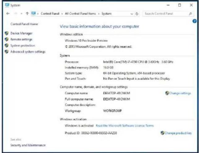 Control Panel Name View basic information about your computer Device Manager Remote settings System protection Advanced system settings Windows edition Windows 10 Pro Insider Preview © 2015 Microsoft Corporation. All rights reserved. System Processor: Intel(R) Core(TM) i7-4790 CPU @ 3.6GHz - 3.6G GHz Installed memory (RAM): 16.0 GB System type: 0A-bit Operating System, x04-based processor Pan and Touch: No Pan or Touch Input is available for this Display Computer name, domain, and workgroup settings Computer name: DESKTOP-41CNKM Full computer name: DESKTOP-41CNKM Computer description: Workgroup: WORKGROUP Windows activation Windows is activated Read the Microsoft Software License Terms Product ID: 00362-0000-06502-AA258 Change product key See also Security and Maintenance
