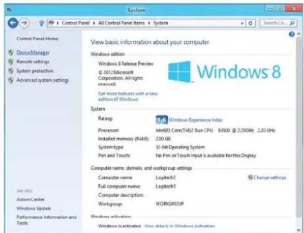 System Control Panel Home DeviceManager Remote settings System protection Advanced system settings View basic information about your computer Windows edition Windows 8 Release Preview © 2012 Microsoft Corporation. All rights reserved. Get more features with a new edition of Windows. Windows 8 System Rating Windows Experience Index Processor Intel(R) Core(TM)2 Duo CPU 84500 @ 2.20GHz 2.20 GHz Installed memory (RAM): 2.00 GB System-type: 32-bit Operating System Pen and Touch: No Pen or Touch Input is available for this Display Computer name, domain, and workgroup settings Computer name: Logitech1 Full computer name: Logitech1 Computer description: Workgroups: WORKGROUP Windows activation Windows is activated: View details in Windows Activation
