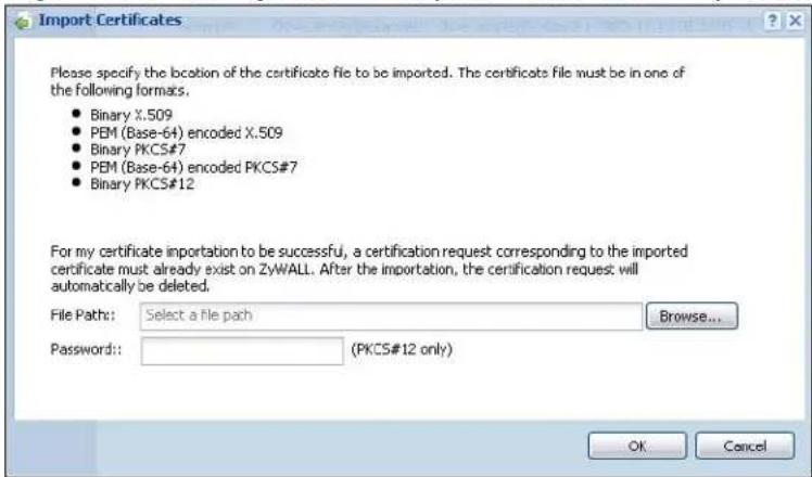 Import Certificates Please specify the location of the certificate file to be imported. The certificate file must be in one of the following formats. • Binary X.509 • PEM (Base-64) encoded X.509 • Binary PKCS#7 • PEM (Base-64) encoded PKCS#7 • Binary PKCS#12 For my certificate importation to be successful, a certification request corresponding to the imported certificate must already exist on ZyWALL. After the importation, the certification request will automatically be deleted. File Path: Select a file path Browse... Password: (PKCS#12 only) OK Cancel