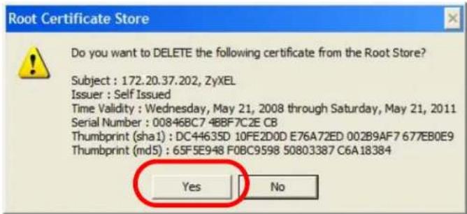 Root Certificate Store Do you want to DELETE the following certificate from the Root Store? Subject : 172.20.37.202, ZyXEL Issuer : Self Issued Time Validity : Wednesday, May 21, 2008 through Saturday, May 21, 2011 Serial Number : 00846BC7-4BBF7C2E CB Thumbprint (sha1) : DC44635D 10FE2D0D E76A72ED 002B9AF7 677EB0E9 Thumbprint (md5) : 65F5E948 F0BC9598 50803387 C6A18384 Yes No