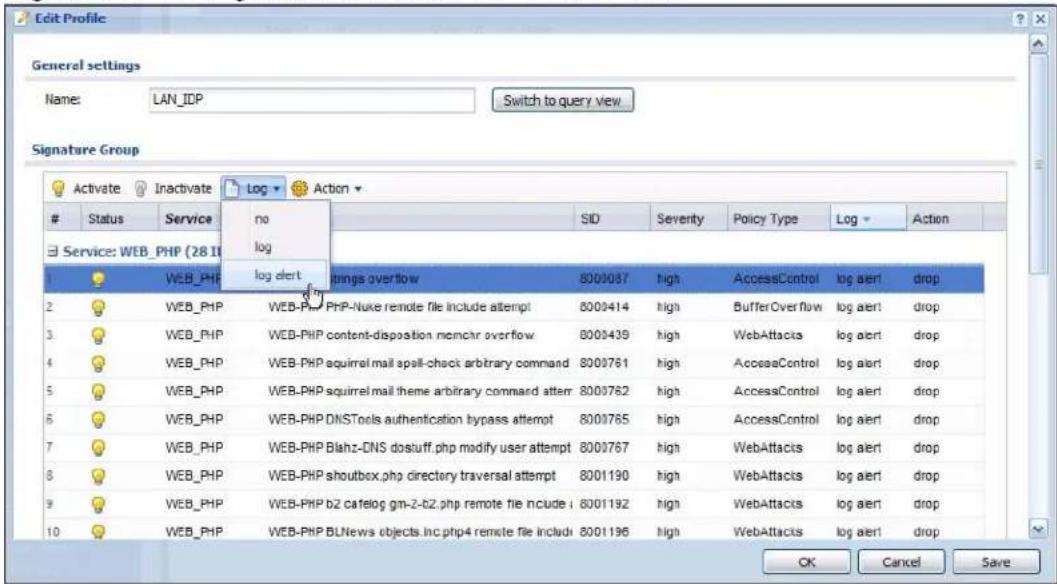 Edit Profile General settings Name: LAN_IDP Switch to query view Signature Group Activate Inactivate Log Action Status Service no SID Severity Policy Type Log Action Service: WEB_PHP (28 II) 1 WEB_PHP log alert 2 WEB_PHP log alert 3 WEB_PHP webPHP PHP-Nuke remote file include attempt 8009414 high BufferOverflow log alert drop 4 WEB_PHP webPHP content-disposition memchr overflow 8009439 high WebAttacks log alert drop 5 WEB_PHP webPHP squirrel mail spell-check arbitrary command 8009761 high AcesseControl log alert drop 6 WEB_PHP webPHP squirrel mail theme arbitrary command attem 8009762 high AccessControl log alert drop 7 WEB_PHP webPHP DSNTools authentication bypass attempt 8009765 high AccessControl log alert drop 8 WEB_PHP webPHP Blahz-CNS dostuff.php modify user attempt 8009767 high WebAttacks log alert drop 9 WEB_PHP webPHP shoutbox.php directory traversal attempt 8001190 high WebAttacks log alert drop 10 WEB_PHP webPHP b2 catelog gm-2-b2.php remote file nclude i 8001192 high WebAttacks log alert drop OK Cancel Save