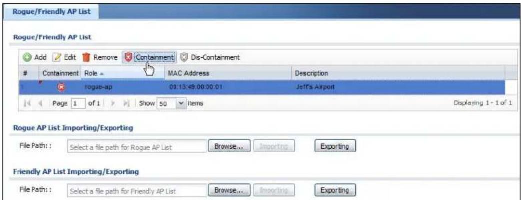 Rogue/Friendly AP List Rogue/Friendly AP List Add Edit Remove Containment Dis-Containment Containment Role MAC Address Description rogue-ap 00:13:49:00:00:01 Jeff's Airport Page 1 of 1 Show 50 Items Displaying 1 - 1 of 1 Rogue AP List Importing/Exporting File Path: Select a file path for Rogue AP List Browse... Importing Exporting Friendly AP List Importing/Exporting File Path: Select a file path for Friendly AP List Browse... Importing Exporting