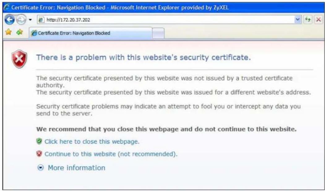 Certificate Error: Navigation Blocked - Microsoft Internet Explorer provided by ZyXEL http://172.20.37.202 Certificate Error: Navigation Blocked There is a problem with this website's security certificate. The security certificate presented by this website was not issued by a trusted certificate authority. The security certificate presented by this website was issued for a different website's address. Security certificate problems may indicate an attempt to fool you or intercept any data you send to the server. We recommend that you close this webpage and do not continue to this website. ✓ Click here to close this webpage. ✗ Continue to this website (not recommended). ▼ More information