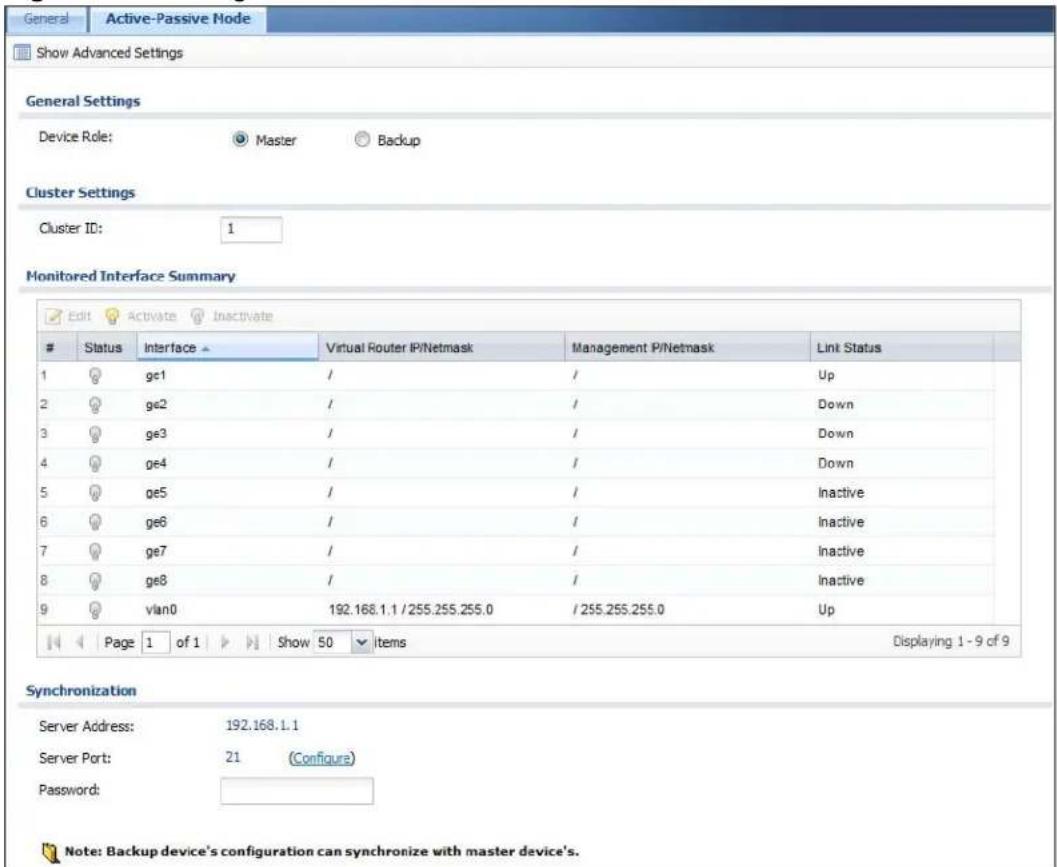 General Active-Passive Mode Show Advanced Settings General Settings Device Role: Master Backup Cluster Settings Cluster ID: 1 Monitored Interface Summary Edit Activate Inactivate Status Interface Virtual Router IP/Netmask Management P/Netmask Link Status 1 ge1 / / Up 2 ge2 / / Down 3 ge3 / / Down 4 ge4 / / Down 5 ge5 / / Inactive 6 ge6 / / Inactive 7 ge7 / / Inactive 8 ge8 / / Inactive 9 vlan0 192.168.1.1 / 255.255.255.0 / 255.255.255.0 Up Page 1 of 1 Show 50 items Displaying 1 - 9 of 9 Synchronization Server Address: 192.168.1.1 Server Port: 21 (Configure) Password: Note: Backup device's configuration can synchronize with master device's.
