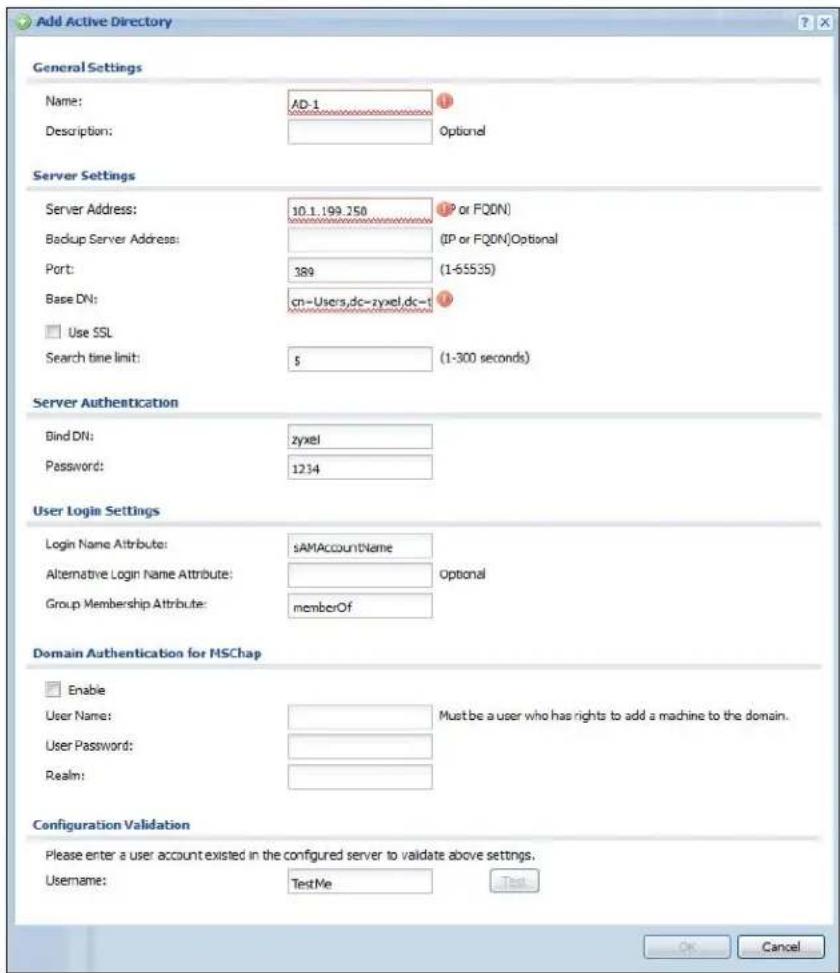 Add Active Directory General Settings Name: AD-1 Description: Optional Server Settings Server Address: 10.1.199.250 (IP or FQON) Backup Server Address: (IP or FQON)Optional Port: 389 (1-65535) Base DN: cn-Users,dc-zyxel,dc-t Use SSL Search time limit: $ (1-300 seconds) Server Authentication Bind DN: zyxel Password: 1234 User Login Settings Login Name Attribute: sAMAccountName Alternative Login Name Attribute: Group Membership Attribute: memberOf Domain Authentication for MSChap Enable User Name: Must be a user who has rights to add a machine to the domain. User Password: Realm: Configuration Validation Please enter a user account existed in the configured server to validate above settings. Username: TestMe OK Cancel