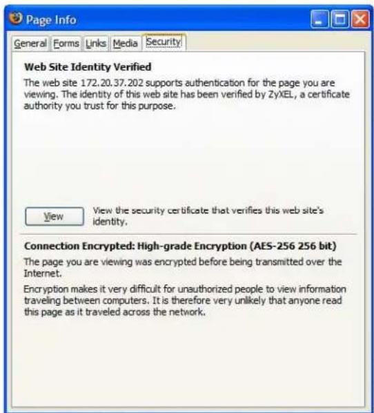 Page Info General Forms Links Media Security Web Site Identity Verified The web site 172.20.37.202 supports authentication for the page you are viewing. The identity of this web site has been verified by ZyXEL, a certificate authority you trust for this purpose. View View the security certificate that verifies this web site's identity. Connection Encrypted: High-grade Encryption (AES-256 256 bit) The page you are viewing was encrypted before being transmitted over the Internet. Encryption makes it very difficult for unauthorized people to view information traveling between computers. It is therefore very unlikely that anyone read this page as it traveled across the network.