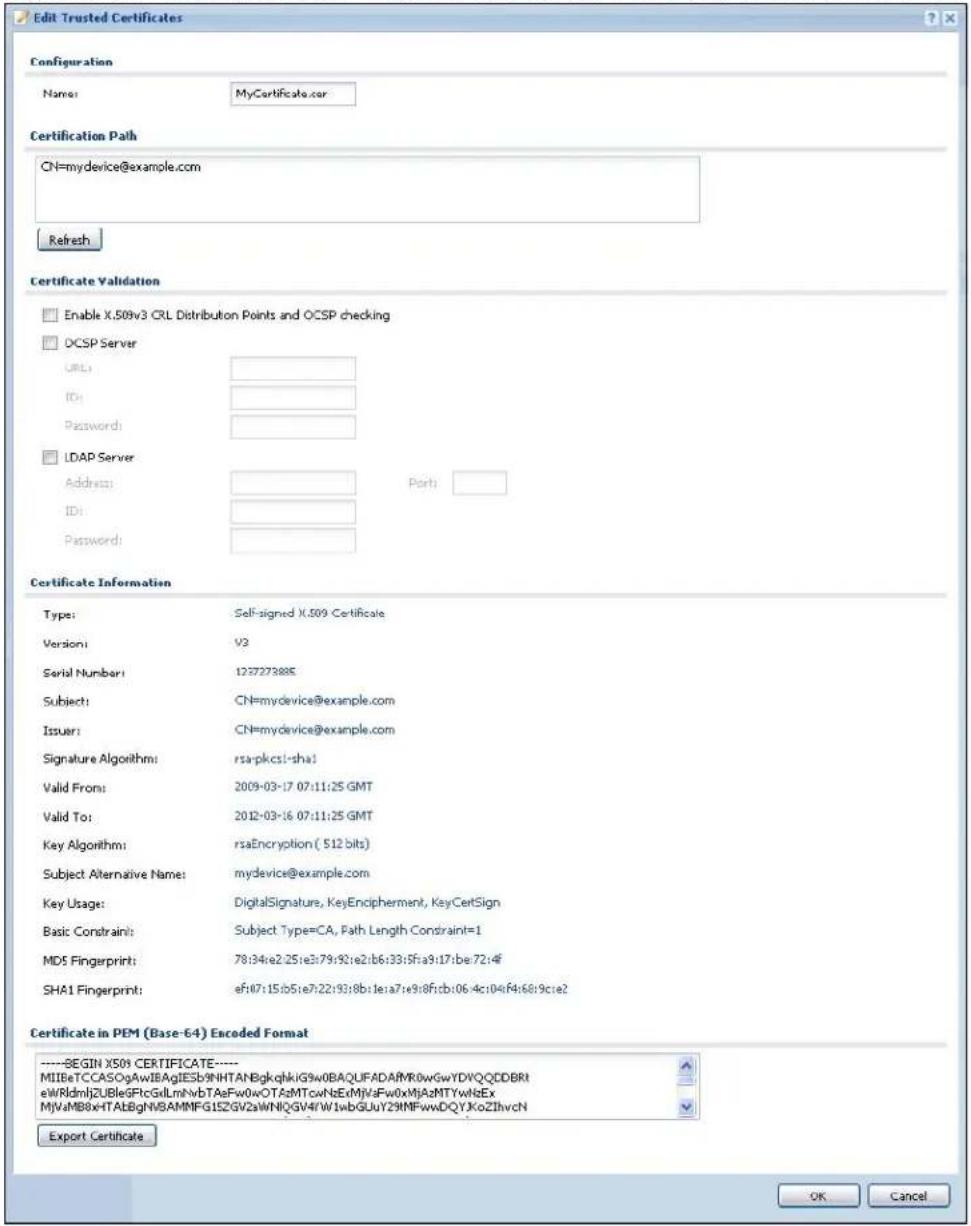 Edit Trusted Certificates Configuration Name: MyCertificate.com Certification Path CN=mydevice@example.com Refresh Certificate Validation Enable X.509v3 CRL Distribution Points and OCSP checking DCSP Server URL: ID: Password: LDAP Server Address: ID: Password: Port: Certificate Information Type: Self-signed X.509 Certificate Version: V3 Serial Number: 122727288E Subject: CN=mydevice@example.com Issuer: CN=mydevice@example.com Signature Algorithm: rsa-pkcs1-sha1 Valid From: 2009-03-17 07:11:25 GMT Valid To: 2012-03-16 07:11:25 GMT Key Algorithm: rsaEncryption ( 512 bits) Subject Alternative Name: mydevice@example.com Key Usage: DigitalSignature, KeyEncipherment, KeyCertSign Basic Constraint: Subject Type=CA, Path Length Constraint=1 MD5 Fingerprint: 78:34:e2:25:e3:79:f32:e2:b6:33:5fa9:17:be:72:4f SHA1 Fingerprint: ef:07:15:b5:e7:22:93:8b:1e:a7:e9:8f:cb:06:4c:04:f4:66:9c:e2 Certificate in PEM (Base-64) Encoded Format ----BEGIN XS09 CERTIFICATE---- MIIBeTCCASOgAwIEAgIESb9NHTANBgkqhklG9w0BAQLIFADAFWR0wGwYDVQQDDBRI eWRLdmjZUBleGFtcGllmNvbTAsFw0wOTAzMTcwNxEeMJVaFw0xMjAzMTYWhIbEx MJVaMB8xHTABgNV8AMNFG152GV2aWNlQGV4fW1wbGUy29IMFwwDQYJkoZIhvcN Export Certificate OK Cancel