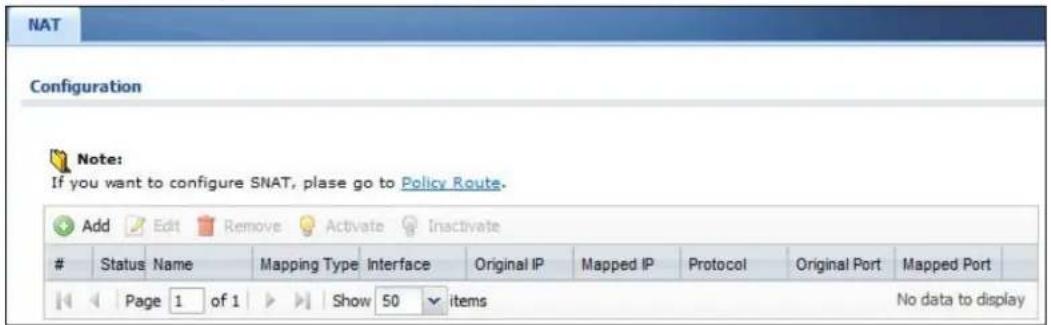 NAT Configuration Note: If you want to configure SNAT, plase go to Policy Route. Add Edit Remove Activate Inactivate Status Name Mapping Type Interface Original IP Mapped IP Protocol Original Port Mapped Port Page 1 of 1 Show 50 items No data to display