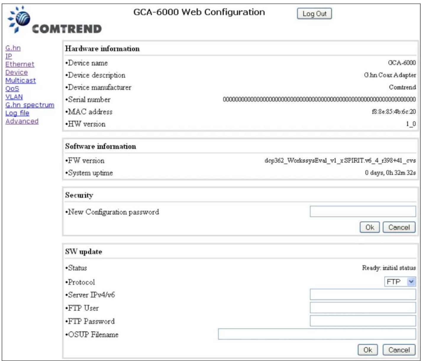 GCA-6000 Web Configuration Log Out COMTREND G.hn IP Ethernet Device Multicast QoS VLAN G.hn spectrum Log file Advanced Hardware information •Device name GCA-6000 •Device description G.hn Coax Adapter •Device manufacturer Comtrend •Serial number 00000000000000000000000000000000000000000000000000000000000000000000000000000000000000000000000 •MAC address f8:8e:85:4b:6c:20 •HW version 1_0 Software information •FW version dcp362_WorkssysEval_v1_xSPIRIT.v6_4_f398+41_cvs •System uptime 0 days, 0h 32m 32s Security •New Configuration password Ok Cancel SW update •Status Ready: initial status •Protocol FTP •Server IPv4/v6 ------------------ •FTP User ------------------ •FTP Password ------------------ •OSUP Filename ------------------ Ok Cancel