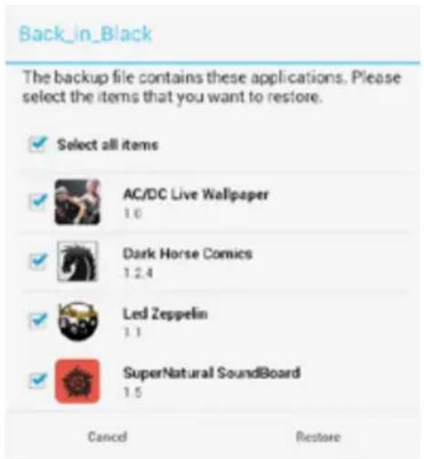 Back_in_Black The backup file contains these applications. Please select the items that you want to restore. ✓ Select all items ✓ AC/DC Live Wallpaper 1.0 ✓ Dark Horse Comics 1.2.4 ✓ Led Zeppelin 1.1 ✓ SuperNatural SoundBoard 1.5 Cancel Restore