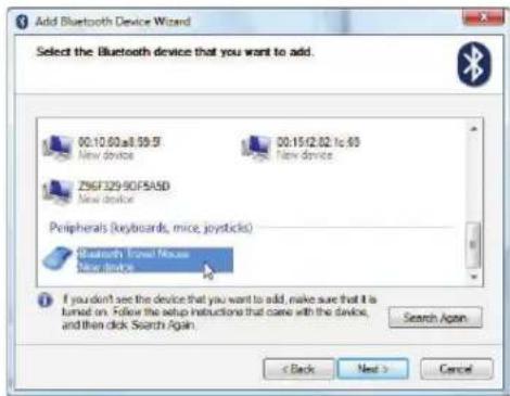 Add Bluetooth Device Wizard Select the Bluetooth device that you want to add. 00:10.60:a8.59.57 New device 00:15:12.02:1c:63 New device ZS6F329-90F5A5D New device Peripherals (keyboards, mice, joysticks) Bluetooth Image Mouse New devices If you don't see the device that you want to add, make sure that it is turned on. Follow the setup instructions that come with the device, and then click Search Again. Search Again < Back Next > Cancel