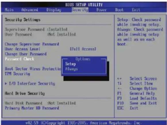 BIOS SETUP UTILITY Main Advanced Display Security Power Boot Exit Security Settings Supervisor Password :Installed User Password :Not Installed Change Supervisor Password User Access Level [Full Access] Change User Password Password Check Options Setup Always Boot Sector Virus Protection TDM Security I/O Interface Security Hard Drive Security Hard Disk Password :Not Installed Primary Master HD Password Setup: Check password while inoking setup. Always: Check password while inoking setup as well as on each boot. Select Screen Select Item Change Option General Help Load Defaults Save and Exit Exit v02-59 (C)Copyright 1905-2005, American Magatroms, Inc.