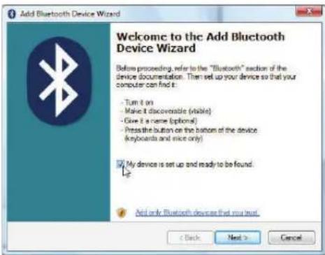 Add Bluetooth Device Wizard Welcome to the Add Bluetooth Device Wizard Before proceeding, refer to the "Bluetooth" section of the device documentation. Then set up your device so that your computer can find it: - Turn it on - Make it discoverable (visible) - Give it a name (options) - Press the button on the bottom of the device (keyboards and mice only) My device is set up and ready to be found. Add only Bluetooth device that you trust < Back Next > Cancel