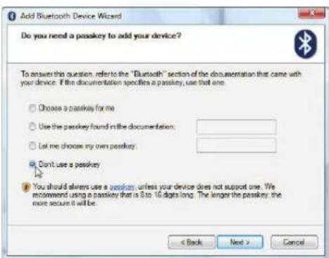 Add Bluetooth Device Wizard Do you need a passkey to add your device? To answer this question, refer to the "Bluetooth" section of the documentation that came with your device. If the documentation specifies a passkey, use that one. Choose a passkey for me Use the passkey found in the documentation: Let me choose my own passkey Don't use a passkey You should always use a passkey, unless your device does not support one. We recommend using a passkey that is 8 to 16 digits long. The longer the passkey, the more secure it will be. < Back Next > Cancel
