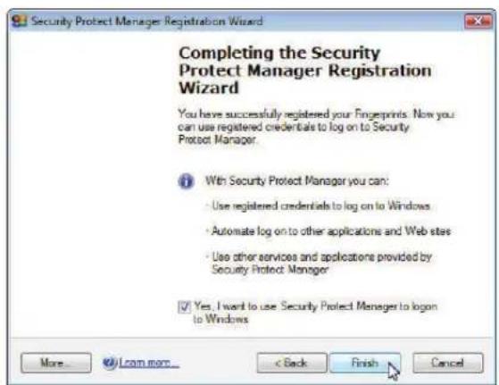 Security Protect Manager Registration Wizard Completing the Security Protect Manager Registration Wizard You have successfully registered your Finguprints. Now you can use registered credentials to log on to Security Protect Manager. With Security Protect Manager you can: • Use registered credentials to log on to Windows • Automate log on to other applications and Web sites • Use other services and applications provided by Security Protect Manager Yes, I want to use Security Protect Manager to logon to Windows More... Learn more... < Back Finish Cancel