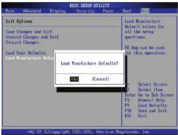 BIOS SETUP UTILITY Main Advanced Display Security Power Boot Exit Exit Options Save Changes and Exit Discard Changes and Exit Discard Changes Load User Defaults Load Manufacture Defaults? OK! ICancel Load Manufacture Defaults? Select Screen Select Item Enter Go to Sub Screen F1 General Help F9 Load Defaults F10 Save and Exit ESC Exit w02.59 ©Copyright 1905-2005, American Mayatrends, Inc.