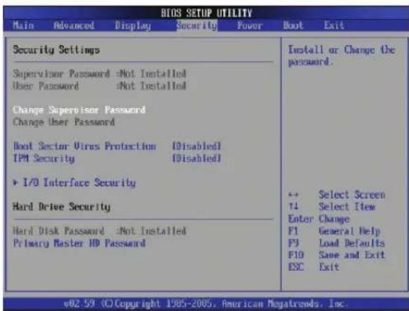 BIOS SETUP UTILITY Main Advanced Display Security Power Boot Exit Security Settings Supervisor Password Not Installed User Password Not Installed Change Supervisor Password Change User Password Root Sector Virus Protection Disabled TPM Security Disabled I/O Interface Security Hard Drive Security Hard Disk Password Not Installed Primary Master HD Password Install or Change the password. ← Select Screen 14 Select Item Enter Change F1 General Help F9 Load Defaults F10 Same and Exit ESC Exit v02.59 (C) Copyright 1985-2005, American Megatrends, Inc.