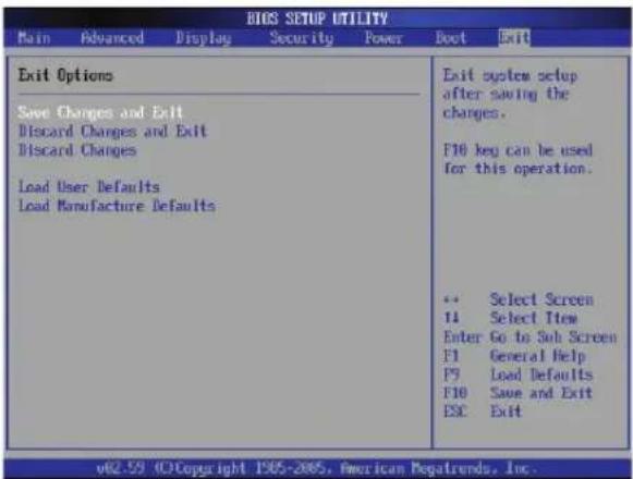 BIOS SETUP UTILITY Main Advanced Display Security Power Boot Exit Exit Options Save Changes and Exit Discard Changes and Exit Discard Changes Load User Defaults Load Manufacture Defaults Exit system setup after saving the changes. F10 key can be used for this operation. ++ Select Screen 11 Select Item Enter Go to Sub Screen F1 General Help F9 Load Defaults F10 Save and Exit ESC Exit v62.59 ©Copyright 1985-2005, American Megatrends, Inc.