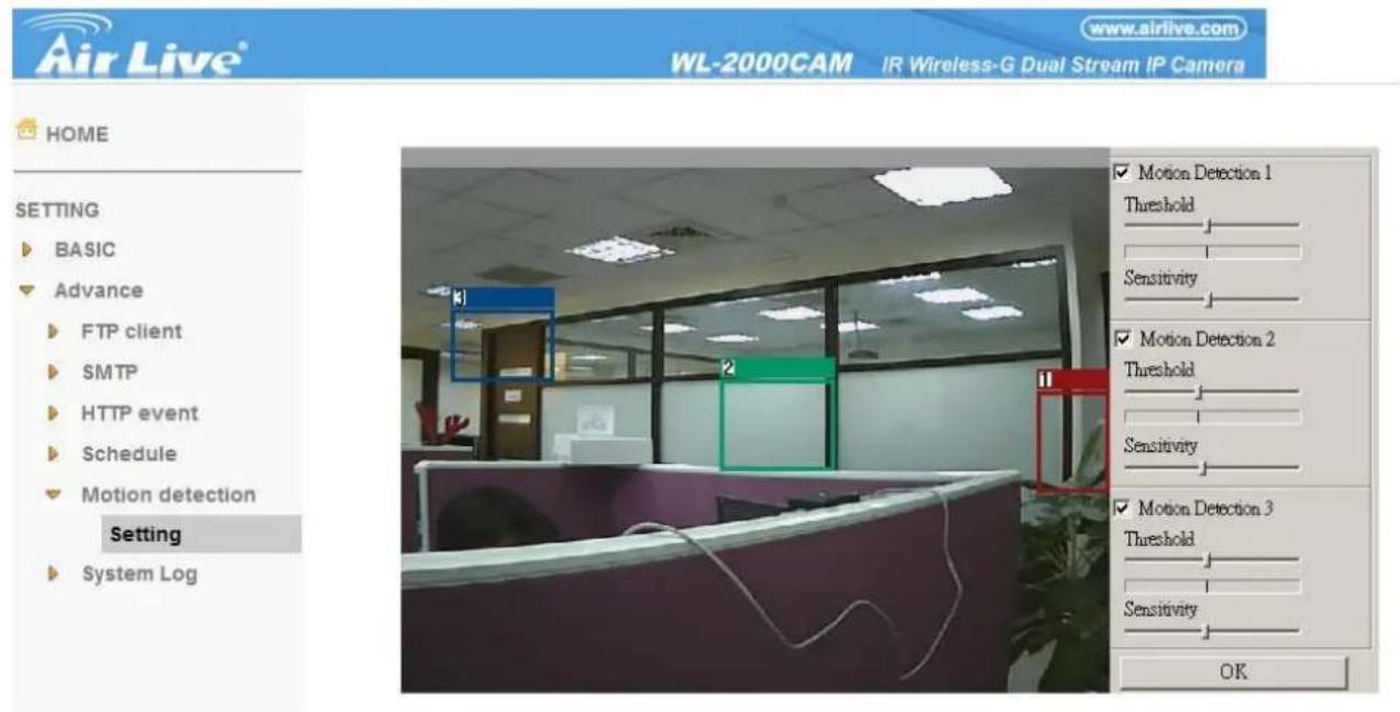 Air Live® WL-2000CAM IR Wireless-G Dual Stream IP Camera www.airlive.com HOME SETTING BASIC Advance FTP client SMTP HTTP event Schedule Motion detection Setting System Log ✓ Motion Detection 1 Threshold Sensitivity ✓ Motion Detection 2 Threshold Sensitivity ✓ Motion Detection 3 Threshold Sensitivity OK