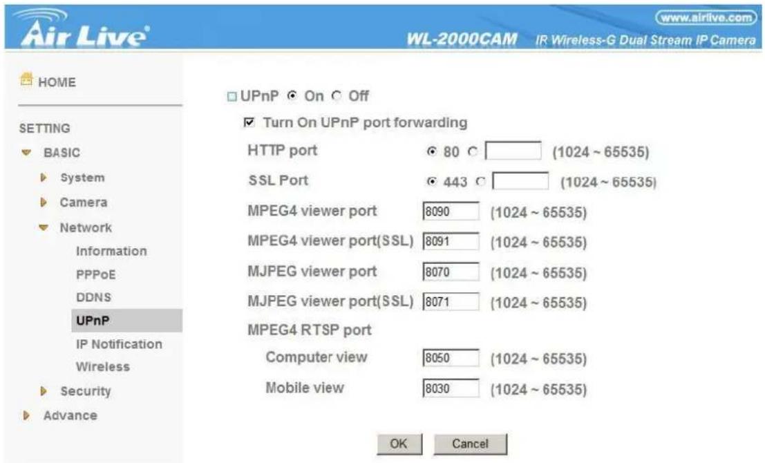 Air Live® WL-2000CAM IR Wireless-G Dual Stream IP Camera HOME UPnP On Off SETTING BASIC System Camera Network Information PPPoE DDNS UPnP IP Notification Wireless Security Advance Turn On UPnP port forwarding HTTP port 80 °C (1024 ~ 65535) SSL Port 443 °C (1024 ~ 65535) MPEG4 viewer port 8090 (1024 ~ 65535) MPEG4 viewer port(SSL) 8091 (1024 ~ 65535) MJPEG viewer port 8070 (1024 ~ 65535) MJPEG viewer port(SSL) 8071 (1024 ~ 65535) MPEG4 RTSP port Computer view 8050 (1024 ~ 65535) Mobile view 8030 (1024 ~ 65535) OK Cancel