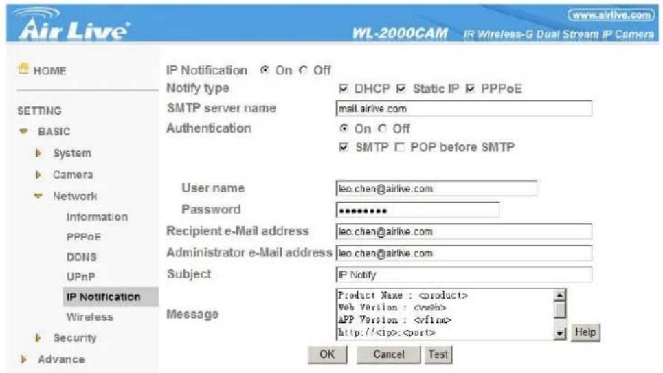 Air Live® WL-2000CAM IR Wireless-G Dual Stream IP Camera HOME IP Notification On Off NOTIFY type DHCP Static IP PPPoE SMTP server name mail.airlive.com Authentication On Off SMTP POP before SMTP User name leo.chen@airlive.com Password ********** Recipient e-Mail address leo.chen@airlive.com Administrator e-Mail address leo.chen@airlive.com Subject IP Notify Message Product Name : Web Version : APP Version : http://: OK Cancel Test BASIC System Camera Network Information PPPoE DDNS UPnP IP Notification Wireless Security Advance