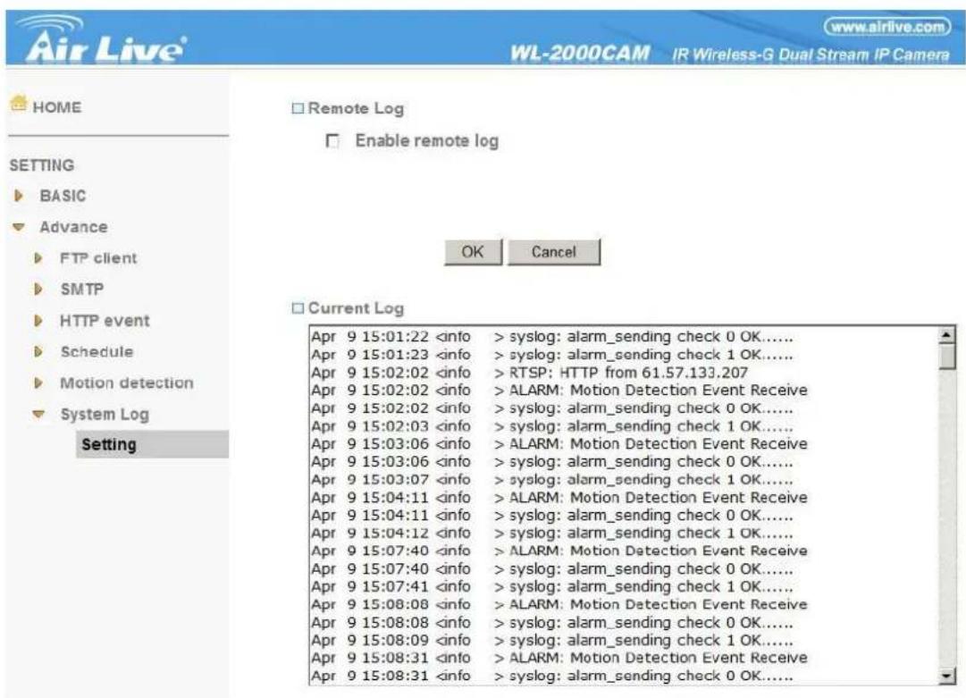 Air Live® WL-2000CAM IR Wireless-G Dual Stream IP Camera www.airlive.com HOME SETTING BASIC Advance FTP client SMTP HTTP event Schedule Motion detection System Log Setting Remote Log Enable remote log OK Cancel Current Log Apr 9 15:01:22 syslog: alarm_sending check 0 OK...... Apr 9 15:01:23 syslog: alarm_sending check 1 OK...... Apr 9 15:02:02 RTSP: HTTP from 61.57.133.207 Apr 9 15:02:02 ALARM: Motion Detection Event Receive Apr 9 15:02:02 syslog: alarm_sending check 0 OK...... Apr 9 15:02:03 syslog: alarm_sending check 1 OK...... Apr 9 15:03:06 ALARM: Motion Detection Event Receive Apr 9 15:03:06 syslog: alarm_sending check 0 OK...... Apr 9 15:03:07 syslog: alarm_sending check 1 OK...... Apr 9 15:04:11 ALARM: Motion Detection Event Receive Apr 9 15:04:11 syslog: alarm_sending check 0 OK...... Apr 9 15:04:12 syslog: alarm_sending check 1 OK...... Apr 9 15:07:40 ALARM: Motion Detection Event Receive Apr 9 15:07:40 syslog: alarm_sending check 0 OK...... Apr 9 15:07:41 syslog: alarm_sending check 1 OK...... Apr 9 15:08:08 ALARM: Motion Detection Event Receive Apr 9 15:08:08 syslog: alarm_sending check 0 OK...... Apr 9 15:08:09 syslog: alarm_sending check 1 OK...... Apr 9 15:08:31 ALARM: Motion Detection Event Receive Apr 9 15:08:31 syslog: alarm_sending check 0 OK......