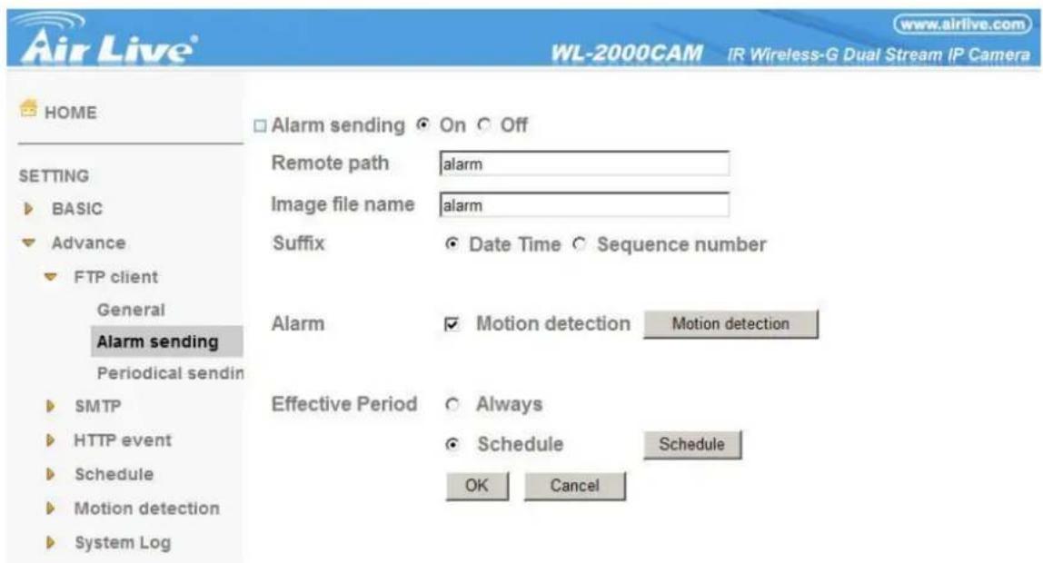 Air Live® WL-2000CAM IR Wireless-G Dual Stream IP Camera HOME □ Alarm sending ○ On ○ Off SETTING ► BASIC ► Advance ► FTP client General Alarm sending Periodical sendin ► SMTP ► HTTP event ► Schedule ► Motion detection ► System Log Remote path alarm Image file name alarm Suffix ● Date Time ○ Sequence number Alarm ▼ Motion detection Motion detection Effective Period ○ Always ● Schedule Schedule OK Cancel
