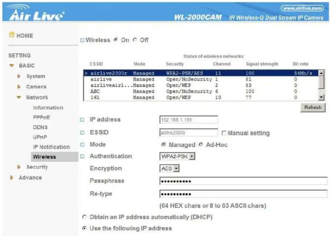 Air Live® WL-2000CAM IR Wireless-G Dual Stream IP Camera HOME Wireless On Off SETTING BASIC System Camera Network Status of wireless networks ESSID Mode Security Channel Signal strength Bit rate > airlive2000r Managed WPA2-PSK/AES 11 100 54Mb/s airlive Managed Open/NoSecurity 1 81 0 airliveairl...Managed Open/WEP 2 83 0 ABC Managed Open/NoSecurity 6 100 0 161 Managed Open/WEP 10 77 0 Information PPPoE DDNS UPnP IP Notification Wireless Security Advance Refresh IP address 192.168.1.195 ESSID airlive2000r Manual setting Mode Managed Ad-Hoc Authentication WPA2-PSK Encryption AES Passphrase Re-type (64 HEX chars or 8 to 63 ASCII chars) Obtain an IP address automatically (DHCP) Use the following IP address