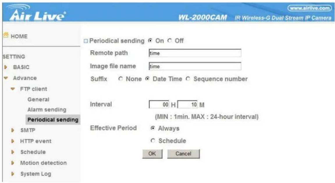 Air Live® WL-2000CAM IR Wireless-G Dual Stream IP Camera www.airlive.com HOME □ Periodical sending ○ On ○ Off SETTING ► BASIC ► Advance ► FTP client General Alarm sending Periodical sending ► SMTP ► HTTP event ► Schedule ► Motion detection ► System Log Remote path time Image file name time Suffix ○ None ● Date Time ○ Sequence number Interval 00 H 10 M (MIN : 1min. MAX : 24-hour interval) Effective Period ○ Always ○ Schedule OK Cancel