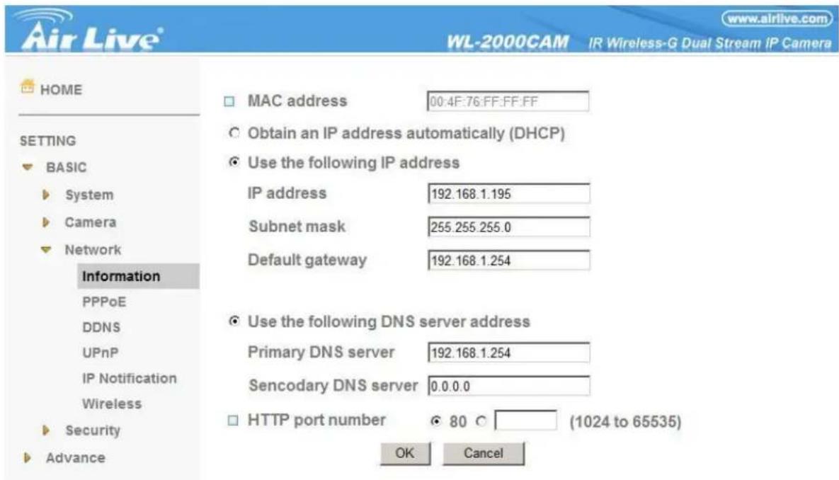 Air Live® WL-2000CAM IR Wireless-G Dual Stream IP Camera HOME MAC address 00:4F:76:FF:FF:FF Obtain an IP address automatically (DHCP) Use the following IP address IP address 192.168.1.195 Subnet mask 255.255.255.0 Default gateway 192.168.1.254 Use the following DNS server address Primary DNS server 192.168.1.254 Sencodary DNS server 0.0.0.0 HTTP port number 80 (1024 to 65535) OK Cancel