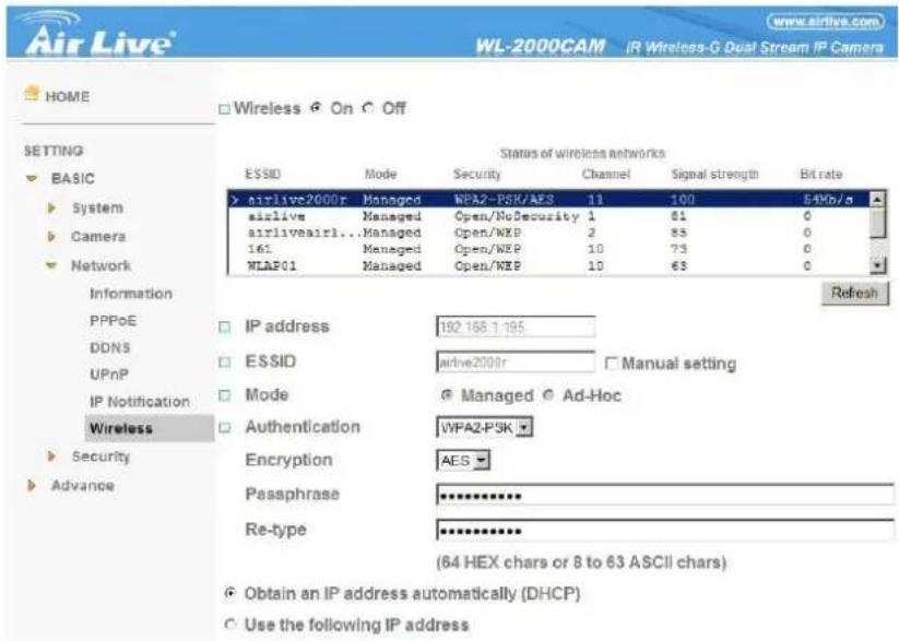 Air Live® WL-2000CAM IR Wireless-G Dual Stream IP Camera HOME Setting BASIC System Camera Network Information PPPoE DDNS UPnP IP Notification Wireless Security Advance Wireless On Off Status of wireless networks ESSID Mode Security Channel Signal strength Bit rate airlive2000r Managed WPA2-PSK/AES 11 100 54Vb/a airlive Managed Open/NoSecurity 1 61 0 airliveairl... Managed Open/WXP 2 85 0 161 Managed Open/WXP 10 73 0 WLP01 Managed Open/WXP 10 63 0 Refresh IP address 192.168.1.195 ESSID arrive2000r Manual setting Mode Managed Ad-Hoc Authentication WPA2-PSK Encryption AES Passphrase ********** Re-type ********** (64 HEX chars or 8 to 63 ASCII chars) Obtain an IP address automatically (DHCP) Use the following IP address