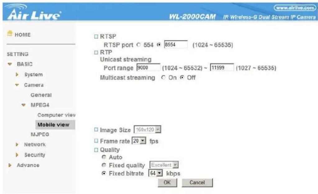 Air Live® www.airlive.com WL-2000CAM IR Wireless-G Dual Stream IP Camera HOME SETTING BASIC System Camera General MPEG4 Computer view Mobile view MJPEG Network Security Advance RTSP RTSP port 554 8554 (1024 ~ 65535) RTP Unicast streaming Port range 9000 (1024 ~ 65532) ~ 11999 (1027 ~ 65535) Multicast streaming On Off Image Size 160x120 Frame rate 20 fps Quality Auto Fixed quality Excellent Fixed bitrate 64 kbps OK Cancel