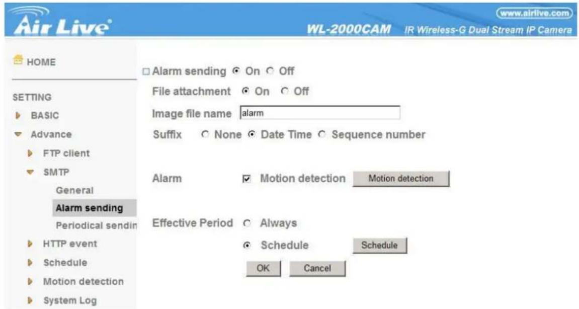 Air Live® WL-2000CAM IR Wireless-G Dual Stream IP Camera HOME □ Alarm sending ○ On ○ Off SETTING ► BASIC ▼ Advance ► FTP client ▼ SMTP General Alarm sending Periodical sendin ► HTTP event ► Schedule ► Motion detection ► System Log File attachment ○ On ○ Off Image file name alarm Suffix ○ None ● Date Time ● Sequence number Alarm □ Motion detection Motion detection Effective Period ○ Always ○ Schedule Schedule OK Cancel