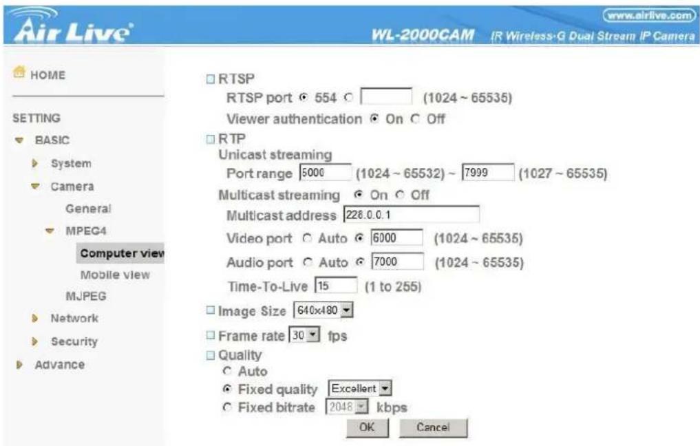Air Live® WL-2000CAM IR Wireless-G Dual Stream IP Camera HOME SETTING BASIC System Camera General MPEG4 Computer view Mobile view MJPEG Network Security Advance RTSP RTSP port 554 (1024 ~ 65535) Viewer authentication On Off RTP Unicast streaming Port range 5000 (1024 ~ 65532) ~ 7999 (1027 ~ 65535) Multicast streaming On Off Multicast address 228.0.0.1 Video port Auto 6000 (1024 ~ 65535) Audio port Auto 7000 (1024 ~ 65535) Time-To-Live 15 (1 to 255) Image Size 640x480 Frame rate 30 fps Quality Auto Fixed quality Excellent Fixed bitrate 2048 kbps OK Cancel