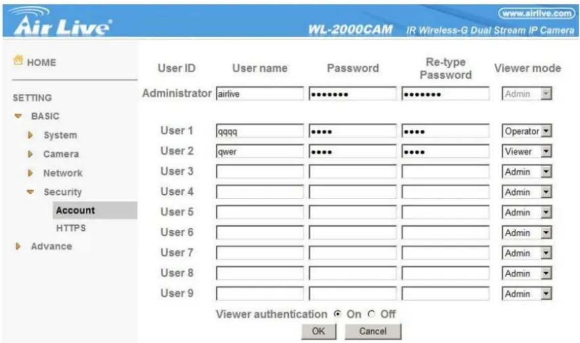 www.airlive.com WL-2000CAM IR Wireless-G Dual Stream IP Camera HOME User ID User name Password Re-type Password Viewer mode ADMINistrator airlive *********. Admin BASIC User 1 qqqq ********* Operator User 2 qwer ******** Viewer User 3 User 4 User 5 User 6 User 7 User 8 User 9 Account HTTPS Advance Viewer authentication On Off OK Cancel