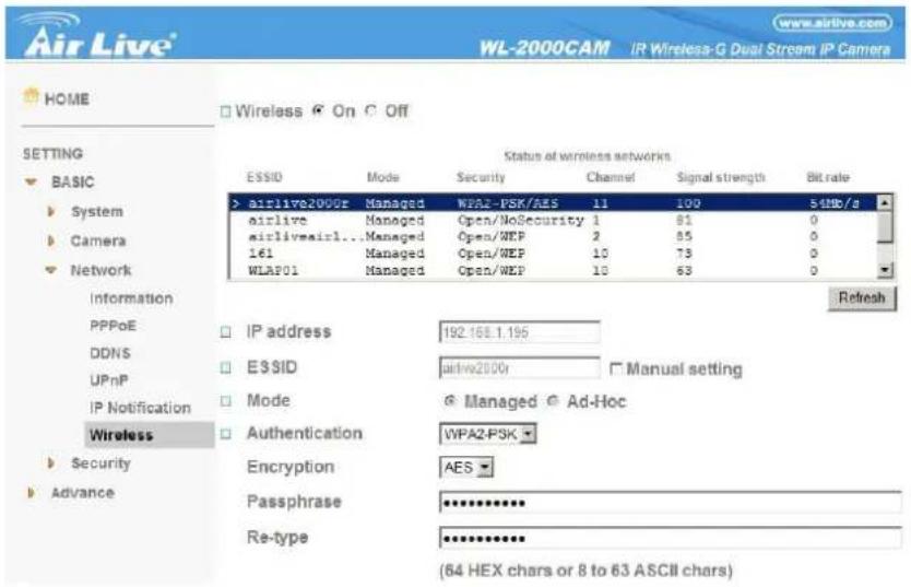 Air Live® WL-2000CAM IR Wireless-G Dual Stream IP Camera HOME Wireless On Off SETTING BASIC System Camera Network Information PPPoE DDNS UPnP IP Notification Wireless Security Advance Status at wireless networks ESSID Mode Security Channel Signal strength Bit rate > airlive2000r Managed WPA2-PSK/AES 11 100 54Mb/s airlive Managed Open/NoSecurity 1 81 0 airlivemirl... Managed Open/WEP 2 85 0 161 Managed Open/WEP 10 73 0 WLAP01 Managed Open/WEP 10 63 0 Refresh IP address 192.168.1.195 ESSID airlive2000r Manual setting Mode Managed Ad-Hoc Authentication WPA2-PSK Encryption AES Passphrase ********** Re-type ********** (64 HEX chars or 8 to 63 ASCII chars)