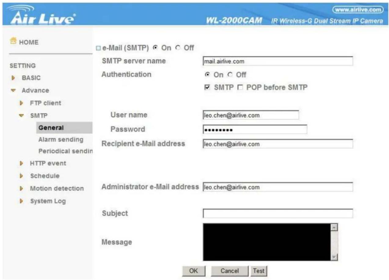 www.airlive.com WL-2000CAM IR Wireless-G Dual Stream IP Camera HOME □ e-Mail (SMTP) ◎ On ○ Off SETTING ► BASIC ► Advance ► FTP client ► SMTP General Alarm sending Periodical sendin ► HTTP event ► Schedule ► Motion detection ► System Log SMTP server name mail.airlive.com Authentication ● On ○ Off ✓ SMTP □ POP before SMTP User name leo.chen@airlive.com Password ••••••••• Recipient e-Mail address leo.chen@airlive.com Administrator e-Mail address leo.chen@airlive.com Subject Message OK Cancel Test