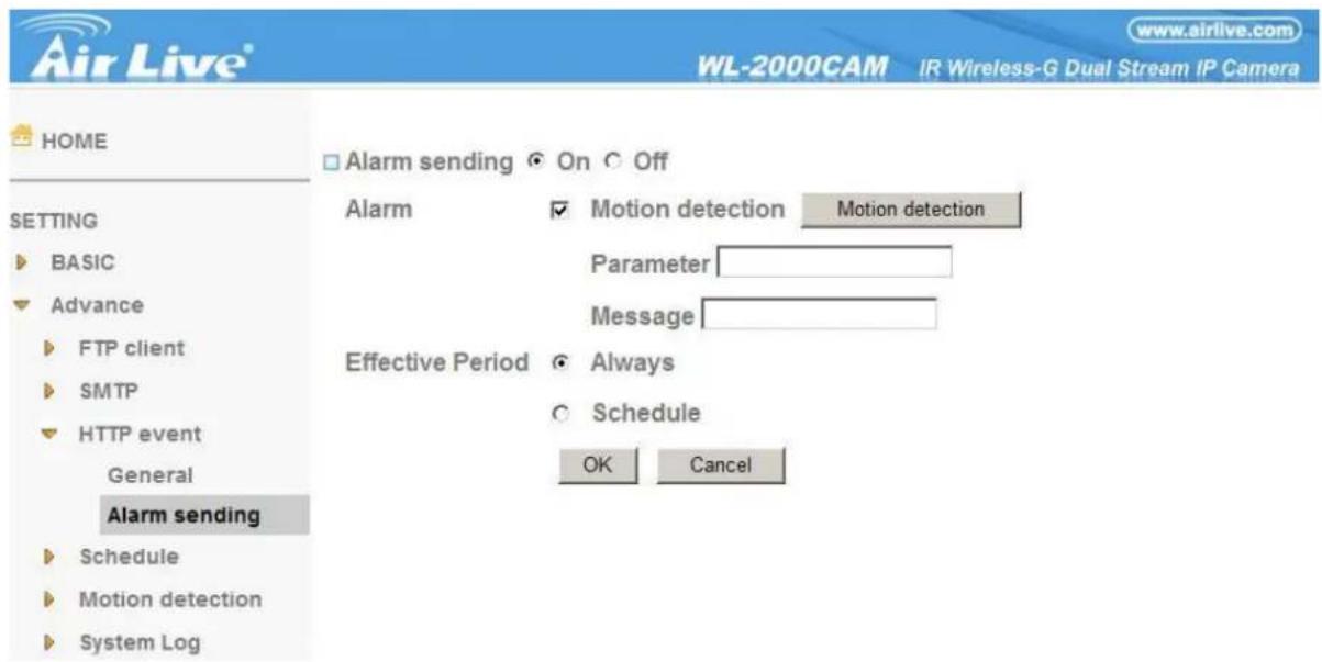 Air Live® WL-2000CAM IR Wireless-G Dual Stream IP Camera HOME □ Alarm sending ○ On ○ Off SETTING ▶ BASIC ▼ Advance ▶ FTP client ▶ SMTP ▼ HTTP event General Alarm sending ▶ Schedule ▶ Motion detection ▶ System Log Alarm ✓ Motion detection Motion detection Parameter Message Effective Period ● Always ○ Schedule OK Cancel