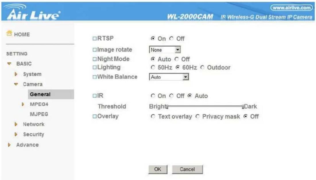 Air Live® WL-2000CAM IR Wireless-G Dual Stream IP Camera www.airlive.com HOME SETTING BASIC System Camera General MPEG4 MJPEG Network Security Advance RTSP On Off Image rotate None Night Mode Auto Off Lighting 50Hz 60Hz Outdoor White Balance Auto IR On Off Auto Threshold BrightDark Overlay Text overlay Privacy mask Off OK Cancel