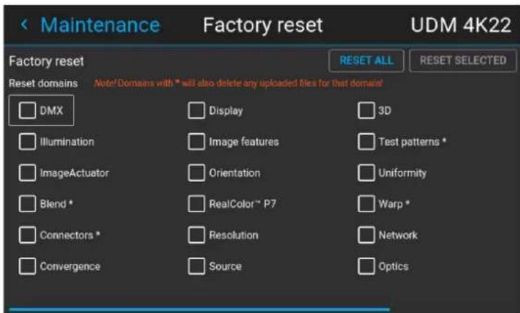 < Maintenance Factory reset UDM 4K22 Factory reset Reset domains Note! Domains with * will also delete any uploaded files for that domain! DMX Display 3D Illumination Image features Test patterns * ImageActuator Orientation Uniformity Blend * RealColor™ P7 Warp * Connectors * Resolution Network Convergence Source Optics
