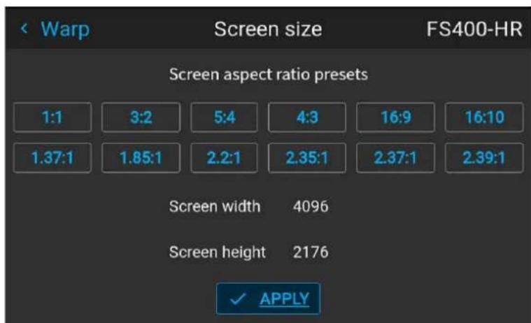 Warp Screen size FS400-HR Screen aspect ratio presets 1:1 3:2 5:4 4:3 16:9 16:10 1.37:1 1.85:1 2.2:1 2.35:1 2.37:1 2.39:1 Screen width 4096 Screen height 2176 ✓ APPLY