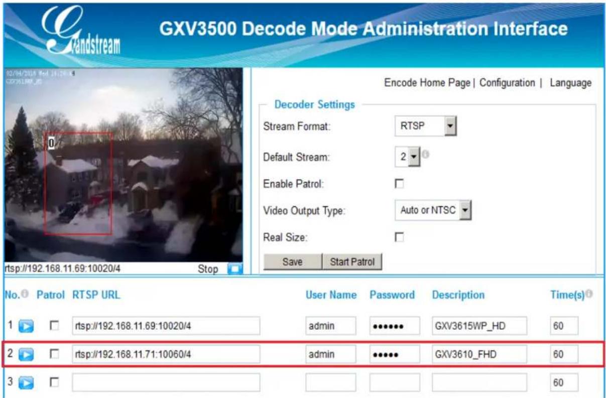 GXV3500 Decode Mode Administration Interface 02/04/2018 Mold 19:29:04 G20361RPR_05 rtsp://192.168.11.69:10020/4 Stop Encode Home Page | Configuration | Language Decoder Settings Stream Format: RTSP Default Stream: 2 Enable Patrol: Video Output Type: Auto or NTSC Real Size: Save Start Patrol No. Patrol RTSP URL User Name Password Description Time(s) 1 ▶ rtsp://192.168.11.69:10020/4 admin •••••••••••••••••••••••••••••••••••••••••••••••••• 2 ▶ rtsp://192.168.11.71:10060/4 admin ••••••••••••••••••••••••• 3 ▶ 60