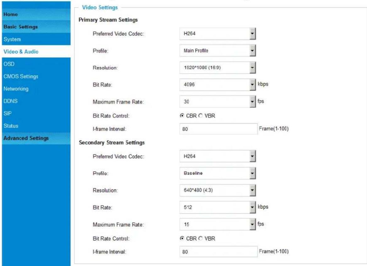 Home Basic Settings System Video & Audio OSD CMOS Settings Networking DDNS SIP Status Advanced Settings Video Settings Primary Stream Settings Preferred Video Codec: H264 Profile: Main Profile Resolution: 1920*1080 (16:9) Bit Rate: 4096 kbps Maximum Frame Rate: 30 fps Bit Rate Control: CBR C VBR I-frame Interval: 80 Frame(1-100) Secondary Stream Settings Preferred Video Codec: H264 Profile: Baseline Resolution: 640*480 (4:3) Bit Rate: 512 kbps Maximum Frame Rate: 15 fps Bit Rate Control: CBR C VBR I-frame Interval: 80 Frame(1-100)
